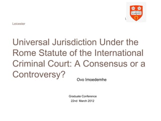 University of
Leicester
Universal Jurisdiction Under the
Rome Statute of the International
Criminal Court: A Consensus or a
Controversy? Ovo Imoedemhe
Graduate Conference
22nd March 2012
 