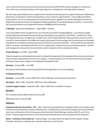 Ledan accelerated3weekprojecttoevaluate andrecommendnew ERPandHR software packagesforCompuware.
These effortsalsoincludedevaluationsof PricingConfigurators,GlobalPayroll,andSingle SignOnsoftware.
My dayto day responsibilitiesare tomanage 8 technical professionalsandprojectstosupportCompuware'sMarketing
department, Compuware'scustomerfacingwebsite,andourcustomersupportwebsite. Ihave budgetandstaffing
responsibilities.One of ourmajorprojectsonthe Webteam wasthe upgrade of our ContentManagementSystemto
Adobe CQincludingTranslationsforlanguage translationandAkamai forworldwide deliveryof content. Iamcurrently
the IS representative forthe ISDepartmentexternal ISO9000QualityCertification.
IT Manager. ApplicationDevelopment. August2000 – July2012
I was responsible fordailymanagement forupto 35 professionalstaff includingbudgeting. Isuccessfullymanaged
multiple applicationdevelopmentprojects thatwere developedinJava,Optimal J,andUniface. Istaffedthem,drove
developmentprocesses,managedrisks, resolvedissues, andinterfacedwithotherISgroupsandthe internal customer.
I was the IS representativeforthe CMMlevel 2 projectworkingwiththe technologycrossfunctional teamandhelpingIS
developmentsetstandardsanddevelopprocessestoallow forsuccessfulcertification. I workedwiththe development
staff on creatingan automatedtestbed forone of ourapplications, code buildprocess,andcodingstandards. Iworked
withmanagementandcustomerstocreate better systemintegrationwith lessduplicationof data.
Project Manager.June 1998 - August2000
Projectmanagedseveral developmentprojectsincluding the CompensationPlanningapplication whichwasusedtoplan
salaryincreasesandpromotionsforthe entire company. I tookthisprojectfrom the requirementstoGA,personally
workingonrequirements,design,andmanagingthe developmentstaff.
Developer. January 1996 – June 1998
DeveloperonSalesPipeline andForecasting(SPF) Uniface application,Unix,Oracle database.
Professional Services
Developer. January 1995 –January1996 Client:State of Michigan and Compuware Corporation
QA Analyst. March 1994 – December1994 Client:State of Michigan
CustomerSupport Analyst. September1992 – March 1994 Client:FordMotor Company
Education:
BS inComputerScience Wayne State University1992
MBA Wayne State University 2001
Additional:
CompuwareWomen’sAssociation. 2009 – 2014. HeldvariousboardpositionsincludingPresident,Vice President,Chair
of Professional Development,andChairof Membership. Iheadedupthe creationof the EmpowermentSeriesNetwork
whichwasa collaborative effortof Compuware,Blue CrossBlue Shieldof Michigan,Deloitte,GM,DTE, and Trinity
Health. The group organizedeventstoenrichthe personal andprofessional livesof employeesatthe companies.
Owner – CanterburyVines Studios LLC. JewelryDesign. Iamresponsible forall aspectsof the company. Design,
Prototype,fabrication,marketing,sales,website maintenance,andfinancials.
 