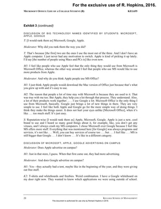 MICROSOFT OFFICE: LIFE OF A COLLEGE STUDENT (B) KEL655
20 KELLOGG SCHOOL OF MANAGEMENT
Exhibit 3 (continued)
DISCUSSION OF BIG TECHNOLOGY NAMES IDENTIFIED BY STUDENTS: MICROSOFT,
APPLE, GOOGLE
T: [I would rank them as] Microsoft, Google, Apple.
Moderator: Why did you rank them the way you did?
T: That’s because [the first] two are the ones I use the most out of the three. And I don’t have an
Apple computer. I just never had any motivation to switch. Apple is kind of picking it up lately.
I’d say [the number of people using Macs and PCs is] like even now.
M1: I feel like people who use Apple feel that the only thing they would use from Microsoft is
Microsoft Office, whereas the other way around I feel that people who use MS would like to use
more products from Apple.
Moderator: And why do you think Apple people use MS Office?
M1: I just think Apple people would download the Mac version of Office just because that’s what
you grew up with and it’s easy to use.
M2: The reason that people a lot of time stay with Microsoft is because they are used to it. That
was true with me too. But Apple, they help you a lot through that process. They understand. Also,
a lot of their products work together. . . . I use Google a lot. Microsoft Office is the only thing I
use from Microsoft, basically. Google just brings a lot of new things in there. They are very
simple to use. I feel like both Apple and Google go for the more simple way of doing things. I
think they make the things easier. It does not hurt your eyes unlike [Microsoft Office], when it’s
like . . . too much stuff. It’s just easy.
S: Reputation-wise [I would rank them as] Apple, Microsoft, Google. Apple is just a new, cool
brand to use and I heard so many good things about it, for example, like, you don’t get any
viruses, and I always crash my MS computers. I chose Microsoft over Google because I feel like
MS offers more stuff. Everything that was mentioned here [for Google] was always programs and
services, it’s not like . . . Well, you can buy services of course too . . . but . . . I feel like . . . MS is
still bigger than Google . . . I don’t know . . . It’s like in a different category.
DISCUSSION OF MICROSOFT, APPLE, GOOGLE ADVERTISING ON CAMPUS
Moderator: Does Apple advertise on campus?
M1: Just in that store, I guess. When that first came out, they had more advertising.
Moderator: And does Google advertise on campus?
M1: Yes—they actually had a tent, maybe like in the beginning of the year, and they were giving
out free stuff.
K2: T-shirts and whiteboards and freebies. Weird combination. I have a Google whiteboard on
my door right now. They wanted to know which applications we were using outside of school.
For the exclusive use of R. Hopkins, 2016.
This document is authorized for use only by Richard Hopkins in 2016.
 