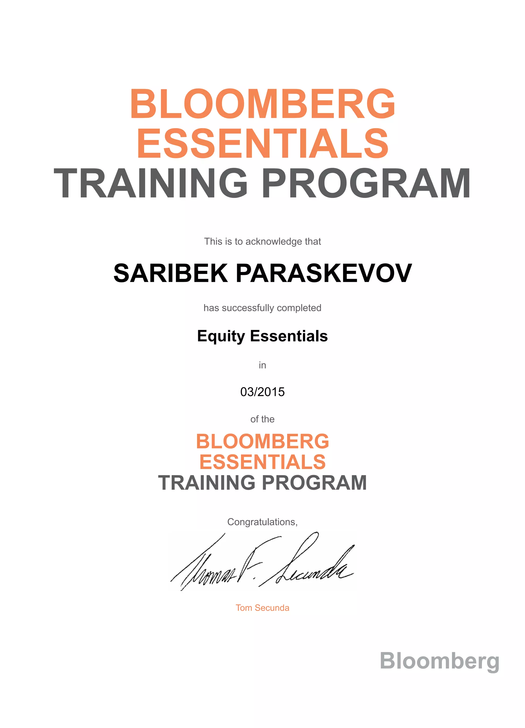 BLOOMBERG
ESSENTIALS
TRAINING PROGRAM
This is to acknowledge that
SARIBEK PARASKEVOV
has successfully completed
Equity Essentials
in
03/2015
of the
BLOOMBERG
ESSENTIALS
TRAINING PROGRAM
Congratulations,
Tom Secunda
Bloomberg