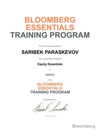 BLOOMBERG
ESSENTIALS
TRAINING PROGRAM
This is to acknowledge that
SARIBEK PARASKEVOV
has successfully completed
Equity Essentials
in
03/2015
of the
BLOOMBERG
ESSENTIALS
TRAINING PROGRAM
Congratulations,
Tom Secunda
Bloomberg
 
