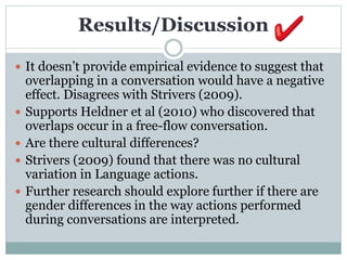 Results/Discussion
 It doesn’t provide empirical evidence to suggest that
overlapping in a conversation would have a negative
effect. Disagrees with Strivers (2009).
 Supports Heldner et al (2010) who discovered that
overlaps occur in a free-flow conversation.
 Are there cultural differences?
 Strivers (2009) found that there was no cultural
variation in Language actions.
 Further research should explore further if there are
gender differences in the way actions performed
during conversations are interpreted.
 