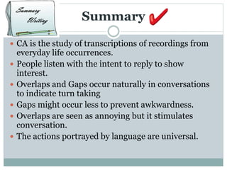 Summary
 CA is the study of transcriptions of recordings from
everyday life occurrences.
 People listen with the intent to reply to show
interest.
 Overlaps and Gaps occur naturally in conversations
to indicate turn taking
 Gaps might occur less to prevent awkwardness.
 Overlaps are seen as annoying but it stimulates
conversation.
 The actions portrayed by language are universal.
 