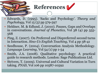 References
 Edwards, D. (1995). ‘Sacks and Psychology’. Theory and
Psychology, Vol 15 (3) pp 579-597
 Heldner, M. & Edlund, J. (2010). Pauses, Gaps and Overlaps
in conversations. Journal of Phonetics, Vol 38 (4) pp 555-
568
 Ping, Z. (2007). On Preferred and Dispreferred second turns
in Interaction. Sino-Us English Teaching, Vol 4 pp 38-41
 Seedhouse, P. (2004). Conversation Analysis Methodology.
Language Learning, Vol 54 (1) pp 1-54
 Smith, J.A. (2008). Qualitative psychology: A practical
guide to research methods. London: Sage Publications Ltd.
 Strivers, T. (2009). Universal and Cultural Variation in Turn
taking. PNAS, Vol 106 pp 10587-10592
 