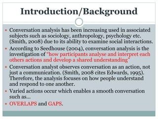 Introduction/Background
 Conversation analysis has been increasing used in associated
subjects such as sociology, anthropology, psychology etc.
(Smith, 2008) due to its ability to examine social interactions.
 According to Seedhouse (2004), conversation analysis is the
investigation of “how participants analyse and interpret each
others actions and develop a shared understanding”
 Conversation analyst observes conversation as an action, not
just a communication. (Smith, 2008 cites Edwards, 1995).
Therefore, the analysis focuses on how people understand
and respond to one another.
 Varied actions occur which enables a smooth conversation
such as…
 OVERLAPS and GAPS.
 