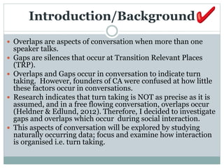 Introduction/Background
 Overlaps are aspects of conversation when more than one
speaker talks.
 Gaps are silences that occur at Transition Relevant Places
(TRP).
 Overlaps and Gaps occur in conversation to indicate turn
taking. However, founders of CA were confused at how little
these factors occur in conversations.
 Research indicates that turn taking is NOT as precise as it is
assumed, and in a free flowing conversation, overlaps occur
(Heldner & Edlund, 2012). Therefore, I decided to investigate
gaps and overlaps which occur during social interaction.
 This aspects of conversation will be explored by studying
naturally occurring data; focus and examine how interaction
is organised i.e. turn taking.
 