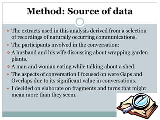 Method: Source of data
 The extracts used in this analysis derived from a selection
of recordings of naturally occurring communications.
 The participants involved in the conversation:
 A husband and his wife discussing about wrapping garden
plants.
 A man and woman eating while talking about a shed.
 The aspects of conversation I focused on were Gaps and
Overlaps due to its significant value in conversations.
 I decided on elaborate on fragments and turns that might
mean more than they seem.
 