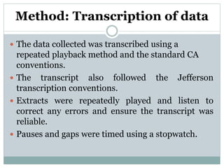 Method: Transcription of data
 The data collected was transcribed using a
repeated playback method and the standard CA
conventions.
 The transcript also followed the Jefferson
transcription conventions.
 Extracts were repeatedly played and listen to
correct any errors and ensure the transcript was
reliable.
 Pauses and gaps were timed using a stopwatch.
 