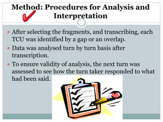 Method: Procedures for Analysis and
Interpretation
 After selecting the fragments, and transcribing, each
TCU was identified by a gap or an overlap.
 Data was analysed turn by turn basis after
transcription.
 To ensure validity of analysis, the next turn was
assessed to see how the turn taker responded to what
had been said.
 