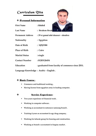 Curriculum Vita
 Personal Information
First Name : khaled
Last Name : Ibrahem Ibrahem Elwazzan
Permanent Address : 29 st gamal abd elnasser - shoubra
Nationality : Egyption
Date of Birth : 10/9/1988
Place of Birth : Cairo
Marital Status : single
Contact Number : 01283126454
Education : graduated from faculty of commerce since 2011.
Language Knowledge : Arabic – English .
 Basic Course :
 Commerce and traditional working .
 Having license from egyption army in leading computer.
 Service Experience:
 Two years experience of financial work .
 Working in computer software .
 Working as accountant in outsource samsung branch .
 Training 4 years as accountant in egy drug company .
 Working for tabarak group for housing and construction.
 Working as branch s accountant in fergany market .
 