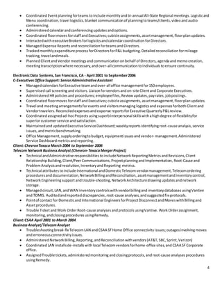 4
 Coordinated Eventplanningforteams toinclude monthlyandbi-annual All-State Regional meetings.Logisticand
Menu coordination,travel logistics,blanketcommunicationof planningtoteams/clients,videoandaudio
conferencing.
 Administeredcalendarandconferencingupdatesandoptions.
 Coordinatedfloormovesforstaff andExecutives;cubicleassignments,assetmanagement,floorplanupdates.
 InteractedwithexecutiveBrokersforlogisticsandcalendarcoordinationforDirectors.
 Managed Expense ReportsandreconciliationforteamsandDirectors.
 TrackedmonthlyexpenditureprocessforDirectorsforP&L budgeting.Detailedreconciliationformileage
tracking,travel andmeals.
 PlannedClientandVendormeetings andcommunicationonbehalf of Directors, agendaandmemocreation,
meetingtranscriptionwhere necessary,andover-all communicationtoindividualstoensure continuity.
ElectronicData Systems,San Francisco, CA - April 2001 to September2006
C-ExecutivesOfficeSupport: SeniorAdministrativeAssistant
 Managed calendars forExecutive teamandover-alloffice managementfor150 employees.
 Supervisedcall screening andvisitors. Liaisonforvendorsandon-site ClientandCorporate Executives.
 Administered HRpoliciesandprocedures;employeefiles, Review updates,payrates, jobpostings.
 Coordinatedfloormovesforstaff andExecutives;cubicleassignments,assetmanagement,floorplanupdates.
 Travel and meetingarrangementsforeventsandvisitorsmanaging logisticsand expensesforbothClientand
Vendortravelers. Reconciledexpensesandexpense reportsforExecutive QuarterlyP&Lreview.
 Coordinatedassignedad-hocProjects usingsuperbinterpersonal skillswithahighdegree of flexibilityfor
superiorcustomerservice andsatisfaction.
 MaintainedandupdatedExecutiveServiceDashboard;weeklyreportsidentifyingroot-cause analysis,service
issues,andmetricbenchmarking.
 Office Management, supplyorderingtobudget,equipmentissuesandvendor- management. Administered
Service Dashboardmetricsandreporting.
Client:ChevronTexaco March 2004 to September 2006
Telecom Network BusinessAnalyst (Chevron-TexacoMergerProject)
 Technical andAdministrative responsibilitiestoincludeNetworkReportingMetricsandRevisions,Client
RelationshipBuilding,Client/PeerCommunications,ProjectplanningandImplementation, Root-Cause and
ProblemAnalysisandresolution,InventoryandReporting metrics.
 Technical attributestoinclude International andDomesticTelecomvendormanagement,Telecomordering
proceduresanddocumentation,NetworkBillingandReconciliation, assetmanagementandinventorycontrol,
NetworkEngineeringsupport andtrouble-shooting,NetworkArchitecturedrawingupdatesandnetwork
storage.
 Managed circuit,LAN,andWAN inventorycontrolswithvendorbillingandinventorydatabasesusingVantive
and TOMIS. Auditedandreporteddiscrepancies,root-cause analyses, andsuggestedfix-protocols.
 Pointof contact for DomesticandInternational EngineersforProjectDisconnectandMoveswithBillingand
Assetprocedures.
 Trouble TicketandWork OrderRoot-cause analysesandprotocolsusingVantive. WorkOrderassignment,
monitoring,andclosingproceduresusingRemedy.
Client:CSAA April 2001 to March 2004
BusinessAnalyst/TelecomAnalyst
 Troubleshootingbreak-fix TelecomLAN andCSAA SFHome Office connectivityissues; outagesinvolvingmoves
and erroneous connectivityissues.
 Administered NetworkBilling,Reporting,andReconciliationwithvendors(AT&T,SBC,Sprint,Verizon)
 Coordinated LAN installsde-installswithlocal Telecomvendorsforhome-office sites,and CSAA SFCorporate
office.
 AssignedTrouble tickets,administeredmonitoring andclosingprotocols, androot-cause analyses procedures
usingRemedy.
 