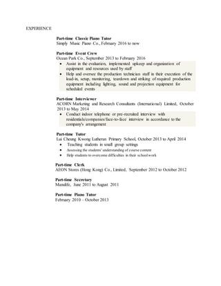 EXPERIENCE
Part-time Classic Piano Tutor
Simply Music Piano Co., February 2016 to now
Part-time Event Crew
Ocean Park Co., September 2013 to February 2016
 Assist in the evaluation, implemented upkeep and organization of
equipment and resources used by staff
 Help and oversee the production technician staff in their execution of the
load-in, setup, monitoring, teardown and striking of required production
equipment including lighting, sound and projection equipment for
scheduled events
Part-time Interviewer
ACORN Marketing and Research Consultants (International) Limited, October
2013 to May 2014
 Conduct indoor telephone or pre-recruited interview with
residentials/companies/face-to-face interview in accordance to the
company's arrangement
Part-time Tutor
Lui Cheung Kwong Lutheran Primary School, October 2013 to April 2014
 Teaching students in small group settings
 Assessing the students' understanding of course content
 Help students to overcome difficulties in their schoolwork
Part-time Clerk
AEON Stores (Hong Kong) Co., Limited, September 2012 to October 2012
Part-time Secretary
Manulife, June 2011 to August 2011
Part-time Piano Tutor
February 2010 – October 2013
 
