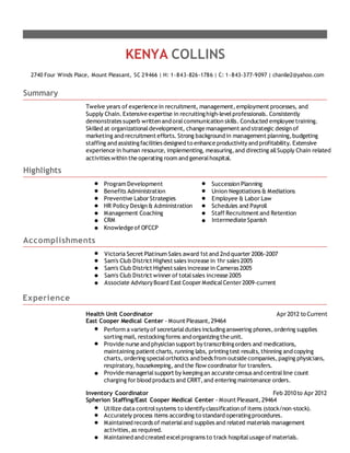 KENYA COLLINS
2740 Four Winds Place, Mount Pleasant, SC 29466 | H: 1-843-826-1786 | C: 1-843-377-9097 | chanlle2@yahoo.com
Summary
Twelve years of experience in recruitment, management,employment processes, and
Supply Chain. Extensive expertise in recruitinghigh-levelprofessionals. Consistently
demonstrates superb written and oralcommunication skills. Conducted employee training.
Skilled at organizationaldevelopment, change management and strategic design of
marketing and recruitment efforts. Strong background in management planning,budgeting
staffing and assistingfacilities designed to enhance productivityand profitability. Extensive
experience in human resource, implementing, measuring,and directing allSupply Chain related
activities within the operating room and generalhospital.
Highlights
Program Development Succession Planning
Benefits Administration Union Negotiations & Mediations
Preventive Labor Strategies Employee & Labor Law
HR Policy Design & Administration Schedules and Payroll
Management Coaching Staff Recruitment and Retention
CRM Intermediate Spanish
Knowledge of OFCCP
Accomplishments
Victoria Secret Platinum Sales award 1st and 2nd quarter 2006-2007
Sam's Club District Highest sales increase in 1hr sales 2005
Sam's Club District Highest sales increase in Cameras 2005
Sam's Club District winner of totalsales increase 2005
Associate AdvisoryBoard East Cooper MedicalCenter 2009-current
Experience
Health Unit Coordinator Apr 2012 to Current
East Cooper Medical Center - Mount Pleasant,29464
Perform a varietyof secretarialduties includinganswering phones,ordering supplies
sorting mail, restockingforms and organizingthe unit.
Provide nurse and physician support bytranscribingorders and medications,
maintaining patient charts, running labs, printingtest results,thinning and copying
charts, ordering specialorthotics and beds from outside companies,paging physicians,
respiratory, housekeeping, and the flow coordinator for transfers.
Provide managerialsupport by keepingan accurate census and centralline count
charging for blood products and CRRT,and entering maintenance orders.
Inventory Coordinator Feb 2010to Apr 2012
Spherion Staffing/East Cooper Medical Center - Mount Pleasant,29464
Utilize data controlsystems to identifyclassification of items (stock/non-stock).
Accurately process items according to standard operatingprocedures.
Maintained records of materialand supplies and related materials management
activities,as required.
Maintained and created excelprograms to track hospitalusage of materials.
 