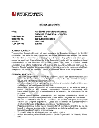POSITION DESCRIPTION
TITLE: ASSOCIATE EXECUTIVE DIRECTOR /
DIRECTOR COMMERCIAL SERVICES
DEPARTMENT: FOUNDATION
REPORTS TO: EXECUTIVE DIRECTOR
HOURS: FULL-TIME
FLSA STATUS: EXEMPT
POSITION SUMMARY:
The Associate Executive Director will report directly to the Executive Director of the CSUDH
Foundation. The Associate Executive Director will advise and assist the Executive Director and
other Foundation administrators in developing and implementing policies and strategies to
ensure the continued financial strength of the Foundation; assist with the development and
implementation of new business opportunities; develop and foster a customer service
orientation; build strong relationships with internal and external constituents; represent the
Executive Director’s position in meetings involving campus, community, governmental officials
and groups; and relieve the Executive Director of operational details on an assigned basis.
ESSENTIAL FUNCTIONS:
 Acts on an assigned basis to relieve the Executive Director from operational details, and
represents the Foundation on a designated basis to boards, committees, campus
groups, and external organizations or agencies.
 Actively participates in program/policy formulation, presentation, implementation and
evaluations of various management activities.
 Studies and reviews the activities of department programs on an assigned basis to
assure compliance with external requirements, determine conformance with
management policies, and to develop criteria for evaluating the effectiveness of the
programs.
 Conducts special studies, investigations, and prepares administrative reports as
assigned and assists in the implementation of new policies, programs and procedures.
 Provides a leadership role for the Foundation for business/enterprise development
activities and program expansions. Leads the assessment of business/enterprise
development projects and products according to Foundation goals.
 Prepares preliminary factual reports regarding target businesses consisting of, but not
limited to: diligence assessments, presentations on strategy and rationale, valuation,
financial impact analysis and terms summary.
 Works with university administration on joint venture projects.
 Assists with the integration of the Foundation Capital Program with the University Master
Plan.
 