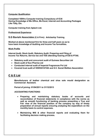 Computer Qualification
Completed 100Hrs Computer training Compulsory of ICAI
Having Knowledge of Ms Office, Ms Excel, Internet and Accounting Packages
Like Tally, Etc.
Computer training from Aptech Ltd.
Professional Experience
S.G Bavishi Associates (C.A Firm): Articleship Training
Worked at above mentioned firm for three and half years so as to
have basic knowledge of Auditing and Income Tax formalities.
Work Profile
Internal Audit, Stock Audit, Statutory Audit, Preparing and Filing of
Income Tax Returns, Service tax and TDS attending hearing of ESI & PTAX.
• Statutory audit and concurrent audit of Guiness Securities Ltd
• Stock audit of Sun Pharma Ltd
• Conducted internal audit of Imperial Fragnances Pvt Ltd
• Covered trust audit of VEERAYATAN and S.V. Social Welfare Association
C & E Ltd
Manufacturers of leather chemical and shoe sole mould designation as
Commercial Assistant.
Period of joining: 01/04/2011 to 31/12/2013
ACCOUNTING FUNCTIONS:
• Preparing and maintaining statutory books of accounts and
reconciliation of financial statements in compliance with the norms as
well as smooth functioning of banking process presenting a True and
Fair view of the financial position of the company by way of timely
preparation of annual reports ensuring analyzing the expenditure on the
monthly basis to control expenses.
• Maintaining MIS & other financial reports and evaluating them for
facilitating decision making process.
 
