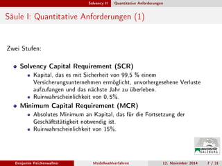 Solvency II Quantitative Anforderungen
Säule I: Quantitative Anforderungen (1)
Zwei Stufen:
Solvency Capital Requirement (SCR)
Kapital, das es mit Sicherheit von 99,5 % einem
Versicherungsunternehmen ermöglicht, unvorhergesehene Verluste
aufzufangen und das nächste Jahr zu überleben.
Ruinwahrscheinlichkeit von 0, 5%.
Minimum Capital Requirement (MCR)
Absolutes Minimum an Kapital, das für die Fortsetzung der
Geschäftstätigkeit notwendig ist.
Ruinwahrscheinlichkeit von 15%.
Benjamin Reichenwallner Modellwahlverfahren 12. November 2014 7 / 31
 