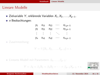 Modellwahl Lineare Modelle
Lineare Modelle
Zielvariable Y , erklärende Variablen X1, X2, . . . , Xp−1.
n Beobachtungen:
y1 x11 x12 · · · x1,p−1
y2 x21 x22 · · · x2,p−1
.
.
.
.
.
.
.
.
.
. . .
.
.
.
yn xn1 xn2 · · · xn,p−1
Zusammenhang:
Y = f (X1, X2, . . . , Xp−1) + .
Lineares Modell mit Parametern β0, . . . , βp−1:
Y = β0 + β1X1 + β2X2 + · · · + βp−1Xp−1 + .
Benjamin Reichenwallner Modellwahlverfahren 12. November 2014 16 / 31
 