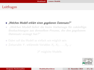 Modellwahl Lineare Modelle
Leitfragen
Welches Modell erklärt einen gegebenen Datensatz?
Welches Modell liefert die beste Vorhersage für zukünftige
Beobachtungen aus demselben Prozess, der den gegebenen
Datensatz erzeugt hat?
Dabei soll das Modell so einfach wie möglich sein.
Zielvariable Y , erklärende Variablen X1, X2, . . . , Xp−1:
2
p
mögliche Modelle.
Benjamin Reichenwallner Modellwahlverfahren 12. November 2014 17 / 31
 