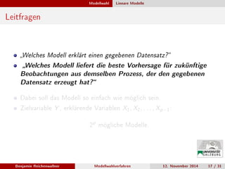 Modellwahl Lineare Modelle
Leitfragen
Welches Modell erklärt einen gegebenen Datensatz?
Welches Modell liefert die beste Vorhersage für zukünftige
Beobachtungen aus demselben Prozess, der den gegebenen
Datensatz erzeugt hat?
Dabei soll das Modell so einfach wie möglich sein.
Zielvariable Y , erklärende Variablen X1, X2, . . . , Xp−1:
2
p
mögliche Modelle.
Benjamin Reichenwallner Modellwahlverfahren 12. November 2014 17 / 31
 