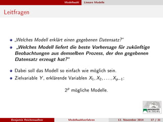 Modellwahl Lineare Modelle
Leitfragen
Welches Modell erklärt einen gegebenen Datensatz?
Welches Modell liefert die beste Vorhersage für zukünftige
Beobachtungen aus demselben Prozess, der den gegebenen
Datensatz erzeugt hat?
Dabei soll das Modell so einfach wie möglich sein.
Zielvariable Y , erklärende Variablen X1, X2, . . . , Xp−1:
2
p
mögliche Modelle.
Benjamin Reichenwallner Modellwahlverfahren 12. November 2014 17 / 31
 