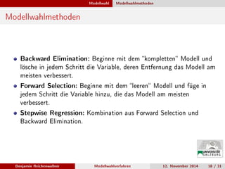 Modellwahl Modellwahlmethoden
Modellwahlmethoden
Backward Elimination: Beginne mit dem kompletten Modell und
lösche in jedem Schritt die Variable, deren Entfernung das Modell am
meisten verbessert.
Forward Selection: Beginne mit dem leeren Modell und füge in
jedem Schritt die Variable hinzu, die das Modell am meisten
verbessert.
Stepwise Regression: Kombination aus Forward Selection und
Backward Elimination.
Benjamin Reichenwallner Modellwahlverfahren 12. November 2014 18 / 31
 