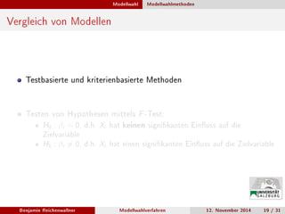 Modellwahl Modellwahlmethoden
Vergleich von Modellen
Testbasierte und kriterienbasierte Methoden
Testen von Hypothesen mittels F-Test:
H0 : βi = 0, d.h. Xi hat keinen signikanten Einuss auf die
Zielvariable
H1 : βi = 0, d.h. Xi hat einen signikanten Einuss auf die Zielvariable
Benjamin Reichenwallner Modellwahlverfahren 12. November 2014 19 / 31
 