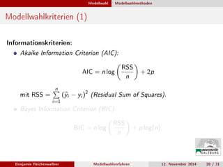 Modellwahl Modellwahlmethoden
Modellwahlkriterien (1)
Informationskriterien:
Akaike Information Criterion (AIC):
AIC = n log
RSS
n
+ 2p
mit RSS =
n
i=1
(yi − yi )2
(Residual Sum of Squares).
Bayes Information Criterion (BIC):
BIC = n log
RSS
n
+ p log(n).
Benjamin Reichenwallner Modellwahlverfahren 12. November 2014 20 / 31
 