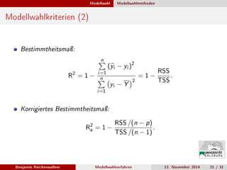 Modellwahl Modellwahlmethoden
Modellwahlkriterien (2)
Bestimmtheitsmaÿ:
R
2 = 1 −
n
i=1
(yi − yi )2
n
i=1
yi − Y
2
= 1 −
RSS
TSS
.
Korrigiertes Bestimmtheitsmaÿ:
R
2
a = 1 −
RSS /(n − p)
TSS /(n − 1)
.
Benjamin Reichenwallner Modellwahlverfahren 12. November 2014 21 / 31
 