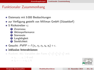 Anwendungsbeispiel Funktionaler Zusammenhang
Funktionaler Zusammenhang
Datensatz mit 5 000 Beobachtungen
zur Verfügung gestellt von Milliman GmbH (Düsseldorf)
5 Risikotreiber ri :
1 Zinsniveau
2 Aktienperformance
3 Stornorate
4 Langlebigkeit
5 Sterblichkeit
Gesucht: PVFP = f (r1, r2, r3, r4, r5) + .
inklusive Interaktionen
Konkret: 461 Variablen der Form ri1
1 ri2
2 ri3
i3 ri4
4 ri5
5 mit
i1, . . . , i5 ≥ 0 und
i1 + · · · + i5 ≤ 6.
Benjamin Reichenwallner Modellwahlverfahren 12. November 2014 24 / 31
 