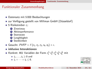 Anwendungsbeispiel Funktionaler Zusammenhang
Funktionaler Zusammenhang
Datensatz mit 5 000 Beobachtungen
zur Verfügung gestellt von Milliman GmbH (Düsseldorf)
5 Risikotreiber ri :
1 Zinsniveau
2 Aktienperformance
3 Stornorate
4 Langlebigkeit
5 Sterblichkeit
Gesucht: PVFP = f (r1, r2, r3, r4, r5) + .
inklusive Interaktionen
Konkret: 461 Variablen der Form ri1
1 ri2
2 ri3
i3 ri4
4 ri5
5 mit
i1, . . . , i5 ≥ 0 und
i1 + · · · + i5 ≤ 6.
Benjamin Reichenwallner Modellwahlverfahren 12. November 2014 24 / 31
 