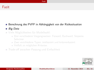 Fazit
Fazit
Berechnung des PVFP in Abhängigkeit von der Risikosituation
Big Data
Viele Möglichkeiten für Modellwahl:
Drei verschiedene Vorgangsweisen: Forward, Backward, Stepwise
Selection
Zwei verschiedene Typen: testbasiert und kriterienbasiert
Vielfalt an möglichen Kriterien
Trade-o zwischen Passung und Einfachheit
Benjamin Reichenwallner Modellwahlverfahren 12. November 2014 28 / 31
 
