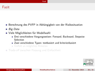Fazit
Fazit
Berechnung des PVFP in Abhängigkeit von der Risikosituation
Big Data
Viele Möglichkeiten für Modellwahl:
Drei verschiedene Vorgangsweisen: Forward, Backward, Stepwise
Selection
Zwei verschiedene Typen: testbasiert und kriterienbasiert
Vielfalt an möglichen Kriterien
Trade-o zwischen Passung und Einfachheit
Benjamin Reichenwallner Modellwahlverfahren 12. November 2014 28 / 31
 