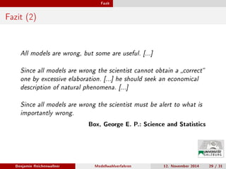 Fazit
Fazit (2)
All models are wrong, but some are useful. [...]
Since all models are wrong the scientist cannot obtain a correct
one by excessive elaboration. [...] he should seek an economical
description of natural phenomena. [...]
Since all models are wrong the scientist must be alert to what is
importantly wrong.
Box, George E. P.: Science and Statistics
Benjamin Reichenwallner Modellwahlverfahren 12. November 2014 29 / 31
 