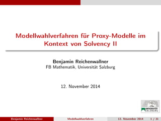 Modellwahlverfahren für Proxy-Modelle im
Kontext von Solvency II
Benjamin Reichenwallner
FB Mathematik, Universität Salzburg
12. November 2014
Benjamin Reichenwallner Modellwahlverfahren 12. November 2014 1 / 31
 