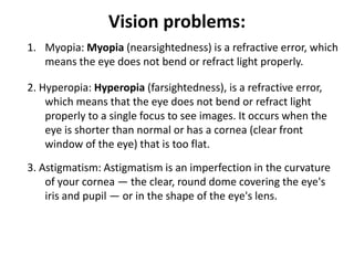 Vision problems:
1. Myopia: Myopia (nearsightedness) is a refractive error, which
means the eye does not bend or refract light properly.
2. Hyperopia: Hyperopia (farsightedness), is a refractive error,
which means that the eye does not bend or refract light
properly to a single focus to see images. It occurs when the
eye is shorter than normal or has a cornea (clear front
window of the eye) that is too flat.
3. Astigmatism: Astigmatism is an imperfection in the curvature
of your cornea — the clear, round dome covering the eye's
iris and pupil — or in the shape of the eye's lens.
 