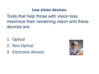 Low vision devices:
Tools that help those with vision loss
maximize their remaining vision and these
devices are:
1. Optical
2. Non Optical
3. Electronic devices
 