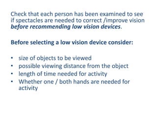 Check that each person has been examined to see
if spectacles are needed to correct /improve vision
before recommending low vision devices.
Before selecting a low vision device consider:
• size of objects to be viewed
• possible viewing distance from the object
• length of time needed for activity
• Whether one / both hands are needed for
activity
 
