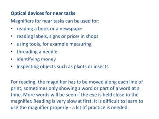 Optical devices for near tasks
Magnifiers for near tasks can be used for:
• reading a book or a newspaper
• reading labels, signs or prices in shops
• using tools, for example measuring
• threading a needle
• identifying money
• inspecting objects such as plants or insects
For reading, the magnifier has to be moved along each line of
print, sometimes only showing a word or part of a word at a
time. More words will be seen if the eye is held close to the
magnifier. Reading is very slow at first. It is difficult to learn to
use the magnifier properly - a lot of practice is needed.
 