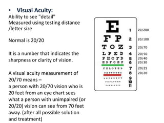 • Visual Acuity:
Ability to see "detail"
Measured using testing distance
/letter size
Normal is 20/20
It is a number that indicates the
sharpness or clarity of vision.
A visual acuity measurement of
20/70 means –
a person with 20/70 vision who is
20 feet from an eye chart sees
what a person with unimpaired (or
20/20) vision can see from 70 feet
away. (after all possible solution
and treatment)
 