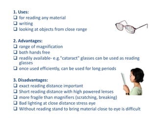 1. Uses:
 for reading any material
 writing
 looking at objects from close range
2. Advantages:
 range of magnification
 both hands free
 readily available- e.g."cataract" glasses can be used as reading
glasses
 once used efficiently, can be used for long periods
3. Disadvantages:
 exact reading distance important
 Short reading distance with high powered lenses
 more fragile than magnifiers (scratching, breaking)
 Bad lighting at close distance stress eye
 Without reading stand to bring material close to eye is difficult
 