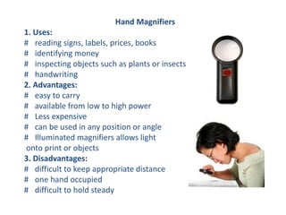 Hand Magnifiers
1. Uses:
# reading signs, labels, prices, books
# identifying money
# inspecting objects such as plants or insects
# handwriting
2. Advantages:
# easy to carry
# available from low to high power
# Less expensive
# can be used in any position or angle
# Illuminated magnifiers allows light
onto print or objects
3. Disadvantages:
# difficult to keep appropriate distance
# one hand occupied
# difficult to hold steady
 