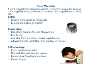 Stand Magnifiers
A stand magnifier is a strong lens which is mounted in a plastic stand. A
stand magnifier is usually easier than a hand held magnifier for a child to
use.
1. Uses
• Reading from a book or newspaper
• Looking at a picture or diagram
2. Advantages
• Has a fixed distance for ease of movement
• Easy to use
• Available from low to high power magnification
• Allows light onto print if legs thin and tapered or clear
3. Disadvantages
• Keeps one hand occupied
• Not useful for activities like writing
• Poor posture (bending above lens)
• Causes fatigue
 