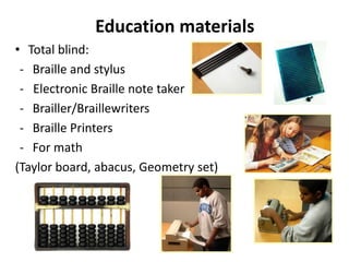 Education materials
• Total blind:
- Braille and stylus
- Electronic Braille note taker
- Brailler/Braillewriters
- Braille Printers
- For math
(Taylor board, abacus, Geometry set)
 