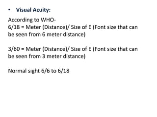 • Visual Acuity:
According to WHO-
6/18 = Meter (Distance)/ Size of E (Font size that can
be seen from 6 meter distance)
3/60 = Meter (Distance)/ Size of E (Font size that can
be seen from 3 meter distance)
Normal sight 6/6 to 6/18
 