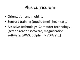 Plus curriculum
• Orientation and mobility
• Sensory training (touch, smell, hear, taste)
• Assistive technology- Computer technology
(screen reader software, magnification
software, JAWS, dolphin, NVDIA etc.)
 