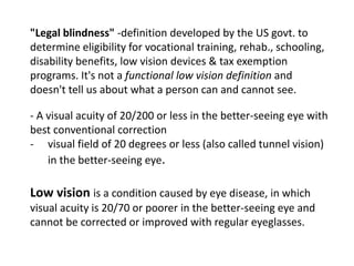 "Legal blindness" -definition developed by the US govt. to
determine eligibility for vocational training, rehab., schooling,
disability benefits, low vision devices & tax exemption
programs. It's not a functional low vision definition and
doesn't tell us about what a person can and cannot see.
- A visual acuity of 20/200 or less in the better-seeing eye with
best conventional correction
- visual field of 20 degrees or less (also called tunnel vision)
in the better-seeing eye.
Low vision is a condition caused by eye disease, in which
visual acuity is 20/70 or poorer in the better-seeing eye and
cannot be corrected or improved with regular eyeglasses.
 