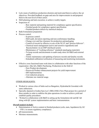 • Led a team of ambitious production chemists and motivated them to achieve the set
objectives. Provided feedback on gaps and area for improvements in and prepared
them to the next level of their career.
• Shift planning and task execution, to achieve weekly targets.
• Inspection of:
- Raw material and packing material for compliance against specification.
- Finished goods for compliance against specification.
- Finished products defects by statistical analysis.
• Bulk Formulation preparation
• Process control.
- In process control.
- Shift audit, deviation reporting and non-conformance handling.
- Change over and line clearance for production and packaging.
- Control of rework by effective re-use of the W.I.P. and “process leftovers”.
- Chemical stock management (active and sensitive ingredients) and
Reconciliation via an ERP interfaced system.
- Maintenance of “working-reference” standards (packaging materials)
- To keep records and documents in audit ready more for R&D and external
audits.
- Timely maintenance and updating of process records and Quality records.
- Scheduled calibration/verification of measuring and monitoring instruments.
• Effective cross functional team work done in collaboration with other functions of the
organization (like QA, R&D, Purchasing, Production) in the field of:
- New Product development.
- Process & Product enhancement projects for yield improvement
- ISO implementation.
- Cost reduction projects.
- Alternate raw material usage.
OTHER HIGHLIGHTS:
• Worked in various cities of India such as Bangalore, Hyderabad & Guwahati with
same enthusiasm.
• Specially deputed in Godrej Sara Lee’s SRILANKA New Plant project for a period of
three months in order to stabilize the plan operations in order to achieve yield and
establish quality procedures
• Worked in collaboration with R&D in setting up the formulation lab and QC lab
along with QC system implementation and basic instrumentation.
Overall analysis includes
• Determination of Active content in finished products (coils, mats, liquidators) by GC
– FID. ( to ensure regulatory compliance)
• pH measurements.
• Moisture measurements.
 
