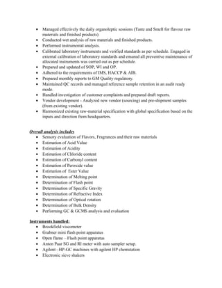 • Managed effectively the daily organoleptic sessions (Taste and Smell for flavour raw
materials and finished products)
• Conducted wet analysis of raw materials and finished products.
• Performed instrumental analysis.
• Calibrated laboratory instruments and verified standards as per schedule. Engaged in
external calibration of laboratory standards and ensured all preventive maintenance of
allocated instruments was carried out as per schedule.
• Prepared and updated of SOP, WI and OP.
• Adhered to the requirements of IMS, HACCP & AIB.
• Prepared monthly reports to GM Quality regulatory.
• Maintained QC records and managed reference sample retention in an audit ready
mode.
• Handled investigation of customer complaints and prepared draft reports.
• Vendor development - Analyzed new vendor (sourcing) and pre-shipment samples
(from existing vendor).
• Harmonized existing raw-material specification with global specification based on the
inputs and direction from headquarters.
Overall analysis includes
• Sensory evaluation of Flavors, Fragrances and their raw materials
• Estimation of Acid Value
• Estimation of Acidity
• Estimation of Chloride content
• Estimation of Carbonyl content
• Estimation of Peroxide value
• Estimation of Ester Value
• Determination of Melting point
• Determination of Flash point
• Determination of Specific Gravity
• Determination of Refractive Index
• Determination of Optical rotation
• Determination of Bulk Density
• Performing GC & GCMS analysis and evaluation
Instruments handled:
• Brookfield viscometer
• Grabner mini flash point apparatus
• Open flame – Flash point apparatus
• Anton Paar SG and RI meter with auto sampler setup.
• Agilent –HP-GC machines with agilent HP chemstation
• Electronic sieve shakers
 