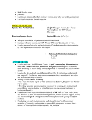 • Bulk Density meter
• pH meter
• Mettler auto-titrators ( For Salt, Moisture content, acid value and acidity estimations)
• Lovibond comparator for ranking color.
COMPANY PROFILE.(3)
Symrise Asia Pacific Pte Ltd (As QC Manager -Flavors, for ~Years).
Working From Apr 2009 till date
Flavours .
Functionally reporting to: Regional Director QC & QA..
• Analysed Flavours & Fragrances and their raw materials
• Managed reference sample and SOP, WI and OP from a QC and point of view.
• Leading a team of chemists and assigning specific tasks to them in order to meet the
QC and organization's objectives and targets.
: ACCREDITIONS (where participated)
- HACCP
- A.I.B.
NATURE OF JOB:
• Leading a diverse Liquid Finished Product (Liquid compounding, Viscous tobacco,
Oral care, Thermal reactions, Emulsions, Syrups) team and Liquid Raw material
team effectively to ensure timely release of products to customers and sustain optimal
quality.
• Leading the Organoleptic panel (Taste and Smell for flavor finished products and
raw materials). Conducting sessions on sensory descriptors, annual panel screening
and proficiency testing of panelist.
• Adding additional value to sensory
> As a cross functional expert to other teams such as Tobacco, Fragrance and Powder
Flavor teams.
> Providing technical recommendations on sensory to sourcing, pre-shipment and
consolidation samples leading to critical decision making considering impact to
business and quality.
• Providing regional support to other countries of APAC such as China, India, Japan
and Australia to share and implement best practices, provide technical support, evolve
and mature concepts & strategies in order to strengthen overall Quality to support
business.
• Conducting wet analysis, instrumental analysis, calibration/trouble shooting/
arranging of preventive maintenance of assigned lab instruments to ensure timely
delivery of results without impact to quality and business.
 