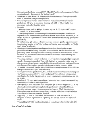 • Preparation and updating assigned SOP, WI and OP and overall management of these
mentioned quality documents in the “Online Portal”.
• Adherence of IMS, HACCP & AIB systems and customer specific requirements in
terms of documents, analytics and processes.
• Conducting risk assessment for raw materials, products in order to ensure safe
products are delivered to customers. Ensuring safe GLP by following lab risk
assessment protocol without deviation.
• Preparing
> Monthly reports such as: KPI performance reports, SLOB reports, OTD reports,
FTI reports, NC-Consolidations.
> Participating in value added meetings of these mentioned reports to ensure the
objectives of the core team and organization are met, rejections are minimized, CAP
are put in place in alignment with various other teams to ensure delivery, quality and
profitability.
• Overall ensuring QC records, reference samples, customer specific requirements are
in maintained updated in SAP-QM module and keeping team prepared for an “Audit
ready Mode” at all times.
• Handling of Internal deviations and external rejections, investigation, report
preparation and KPI tracking along with Industrialization, Quality assurance and
purchasing teams. Meeting customer or inviting customer to demonstrate the facility,
resources and process to assure them confidence and trust in terms of testing and
release of products.
• Vendor development - sensory evaluation of new vendor (sourcing) and pre-shipment
samples (from existing vendor). To provide feedback to purchasing on the need for
alternative suppliers whenever needed taking into consideration the quality and inputs
and alignment from various teams in order to meet evolving customer needs.
• To provide a systematic training and orientation to new employees (activities relevant
to Liquid Product and Liquid Raw Materials).
• Issuing declarations, specifications, CoA and other documents to customer on request
via “Doc requestor module”. To review and align QC specification with customer
specification for Global Key accounts to ensure requirements are maintained and met
up to date.
• Handling all QC aspects during product revision and trigger escalation process if any
to ensure specification is not compromised.
• Participating in cross functional audit along with QA to ensure the process GAPs are
eliminated / minimized to ensure plant and operations are safe and audit ready.
• Providing technical support to customer queries /requests (Shelf life extension,
Complaint related, application related, flavor behavior related, etc.) by coordinating
with other relevant teams based on the need.
• Supporting QC areas in value added initiatives such as PTA initiatives, BCP
Programs to ensure organization is kept ready in a “revive, recover and reproduce
mode”.
• Value adding to QC lab enrichment initiatives on technical subjects relevant to QC.
Overall Analysis includes
 